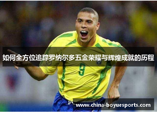 如何全方位追踪罗纳尔多五金荣耀与辉煌成就的历程 如何全方位追踪罗纳尔多五金荣耀与辉煌成就的历程
