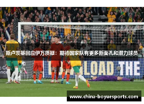 斯卢茨基回应伊万质疑:期待国家队有更多新面孔和潜力球员 斯卢茨基回应伊万质疑:期待国家队有更多新面孔和潜力球员