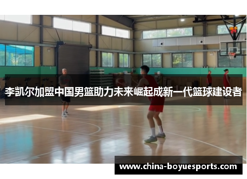 李凯尔加盟中国男篮助力未来崛起成新一代篮球建设者
