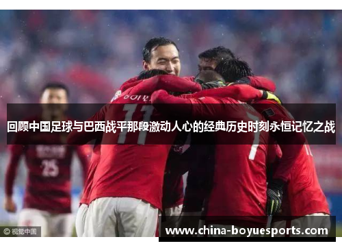 回顾中国足球与巴西战平那段激动人心的经典历史时刻永恒记忆之战