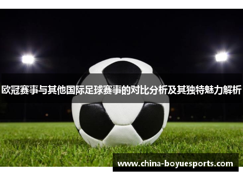 欧冠赛事与其他国际足球赛事的对比分析及其独特魅力解析 欧冠赛事与其他国际足球赛事的对比分析及其独特魅力解析