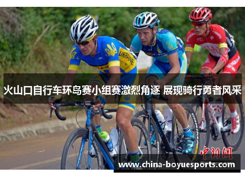 火山口自行车环岛赛小组赛激烈角逐 展现骑行勇者风采 火山口自行车环岛赛小组赛激烈角逐 展现骑行勇者风采