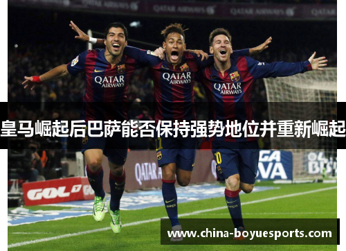 皇马崛起后巴萨能否保持强势地位并重新崛起 皇马崛起后巴萨能否保持强势地位并重新崛起