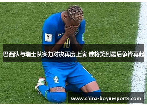 巴西队与瑞士队实力对决再度上演 谁将笑到最后争锋再起