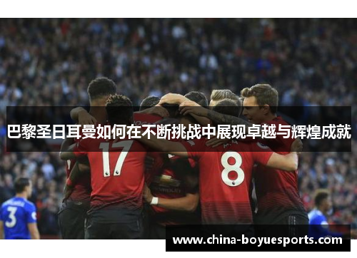 巴黎圣日耳曼如何在不断挑战中展现卓越与辉煌成就