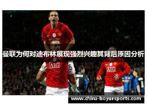 曼联为何对迪布林展现强烈兴趣其背后原因分析