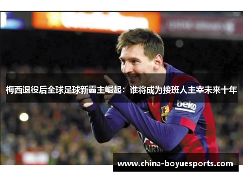 梅西退役后全球足球新霸主崛起：谁将成为接班人主宰未来十年