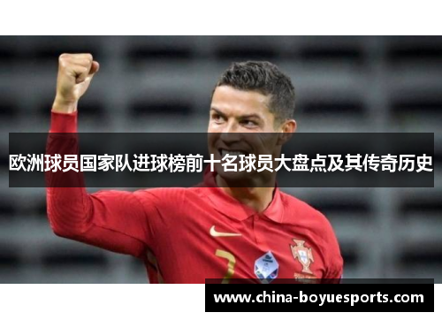 欧洲球员国家队进球榜前十名球员大盘点及其传奇历史 欧洲球员国家队进球榜前十名球员大盘点及其传奇历史