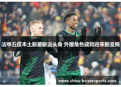 法甲五位本土新星崭露头角 外援角色或将迎来新变局 法甲五位本土新星崭露头角 外援角色或将迎来新变局