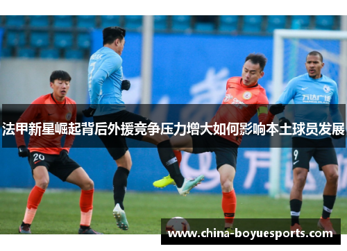 法甲新星崛起背后外援竞争压力增大如何影响本土球员发展 法甲新星崛起背后外援竞争压力增大如何影响本土球员发展