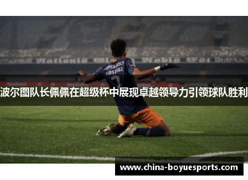 波尔图队长佩佩在超级杯中展现卓越领导力引领球队胜利 波尔图队长佩佩在超级杯中展现卓越领导力引领球队胜利