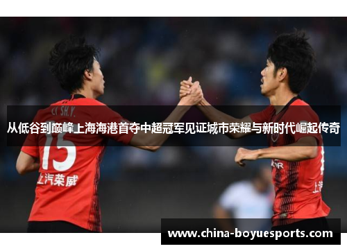 从低谷到巅峰上海海港首夺中超冠军见证城市荣耀与新时代崛起传奇