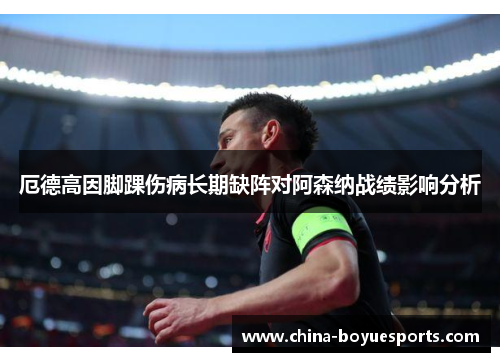 厄德高因脚踝伤病长期缺阵对阿森纳战绩影响分析 厄德高因脚踝伤病长期缺阵对阿森纳战绩影响分析
