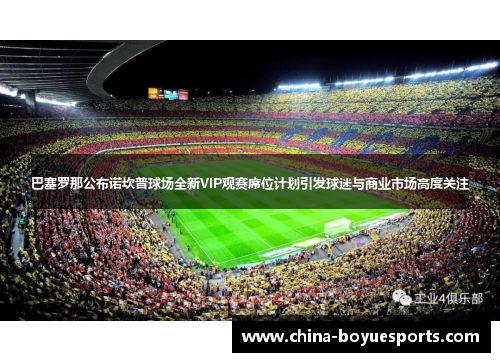 巴塞罗那公布诺坎普球场全新VIP观赛席位计划引发球迷与商业市场高度关注