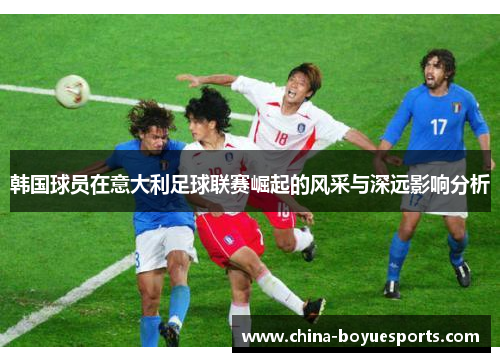 韩国球员在意大利足球联赛崛起的风采与深远影响分析
