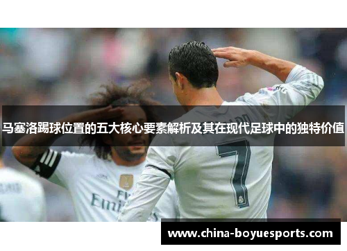 马塞洛踢球位置的五大核心要素解析及其在现代足球中的独特价值 马塞洛踢球位置的五大核心要素解析及其在现代足球中的独特价值